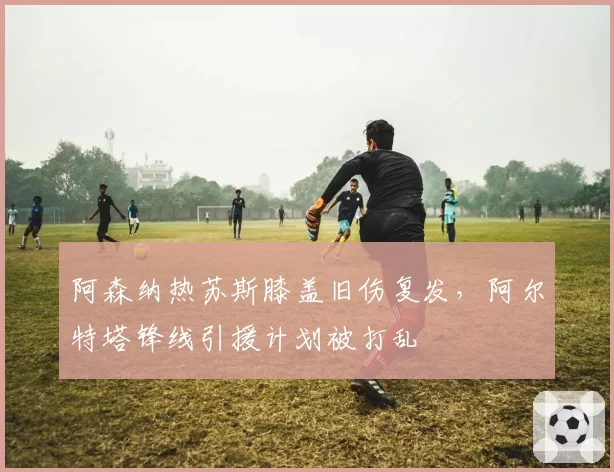 阿森纳热苏斯膝盖旧伤复发，阿尔特塔锋线引援计划被打乱