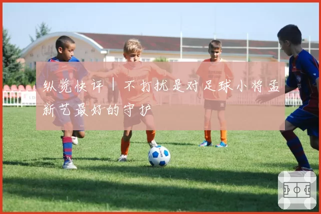 纵览快评|不打扰是对足球小将孟新艺最好的守护
