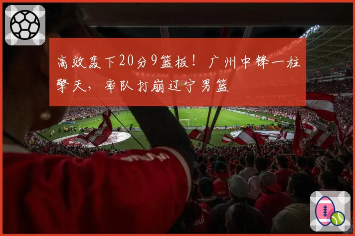 高效轰下20分9篮板！广州中锋一柱擎天，率队打崩辽宁男篮