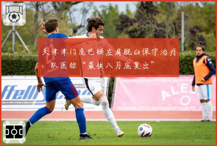 天津津门虎巴顿左肩脱臼保守治疗，队医称“最快八月底复出”