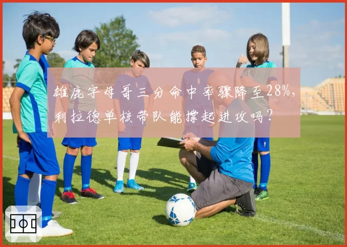 雄鹿字母哥三分命中率骤降至28%，利拉德单核带队能撑起进攻吗？